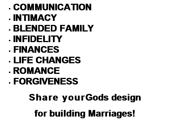 Text Box: COMMUNICATION
INTIMACY
BLENDED FAMILY
INFIDELITY
FINANCES
LIFE CHANGES
ROMANCE
FORGIVENESS
Share yourGods design 
for building Marriages!
 
